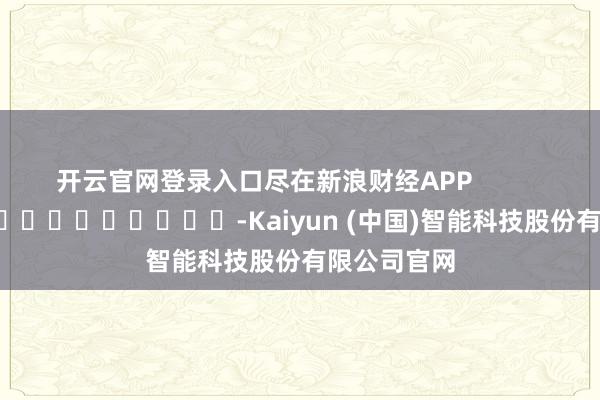 开云官网登录入口尽在新浪财经APP            													-Kaiyun (中国)智能科技股份有限公司官网
