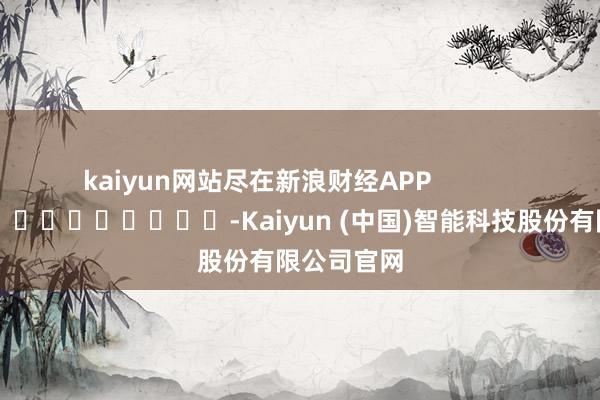 kaiyun网站尽在新浪财经APP            													-Kaiyun (中国)智能科技股份有限公司官网