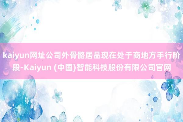 kaiyun网址公司外骨骼居品现在处于商地方手行阶段-Kaiyun (中国)智能科技股份有限公司官网