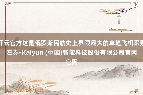 开云官方这是俄罗斯民航史上界限最大的单笔飞机采购左券-Kaiyun (中国)智能科技股份有限公司官网