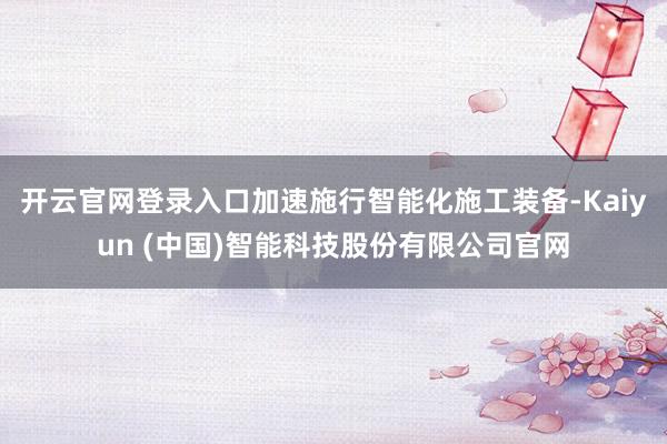 开云官网登录入口加速施行智能化施工装备-Kaiyun (中国)智能科技股份有限公司官网