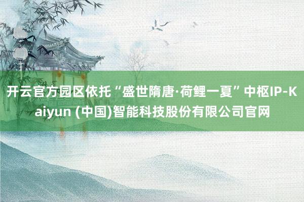 开云官方园区依托“盛世隋唐·荷鲤一夏”中枢IP-Kaiyun (中国)智能科技股份有限公司官网