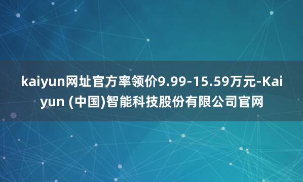kaiyun网址官方率领价9.99-15.59万元-Kaiyun (中国)智能科技股份有限公司官网