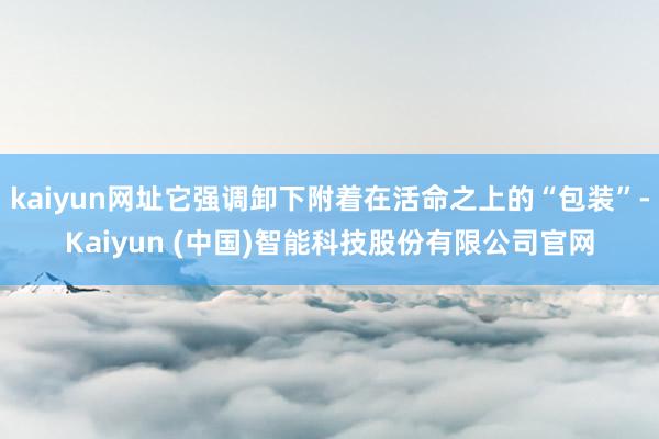 kaiyun网址它强调卸下附着在活命之上的“包装”-Kaiyun (中国)智能科技股份有限公司官网