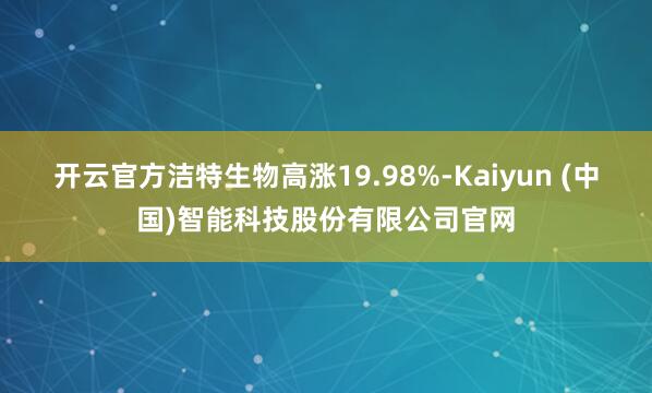 开云官方洁特生物高涨19.98%-Kaiyun (中国)智能科技股份有限公司官网