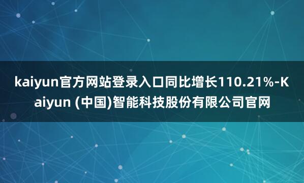 kaiyun官方网站登录入口同比增长110.21%-Kaiyun (中国)智能科技股份有限公司官网