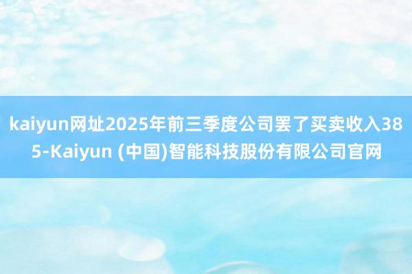kaiyun网址2025年前三季度公司罢了买卖收入385-Kaiyun (中国)智能科技股份有限公司官网