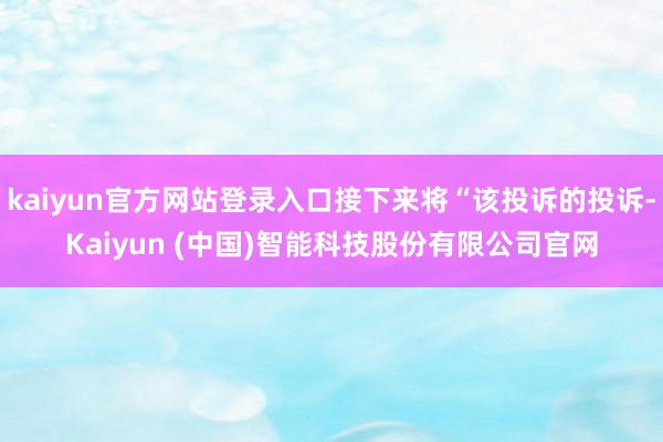 kaiyun官方网站登录入口接下来将“该投诉的投诉-Kaiyun (中国)智能科技股份有限公司官网