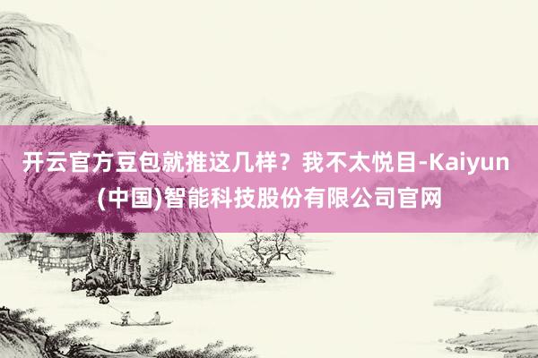 开云官方豆包就推这几样？我不太悦目-Kaiyun (中国)智能科技股份有限公司官网