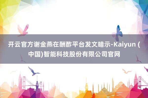 开云官方谢金燕在酬酢平台发文暗示-Kaiyun (中国)智能科技股份有限公司官网