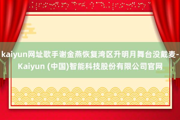 kaiyun网址歌手谢金燕恢复湾区升明月舞台没戴麦-Kaiyun (中国)智能科技股份有限公司官网
