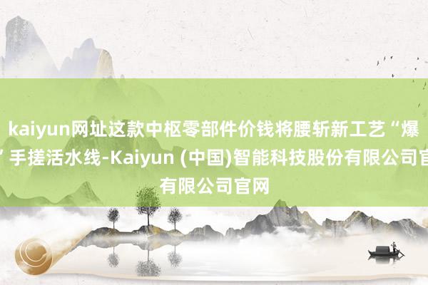 kaiyun网址这款中枢零部件价钱将腰斩新工艺“爆改”手搓活水线-Kaiyun (中国)智能科技股份有限公司官网