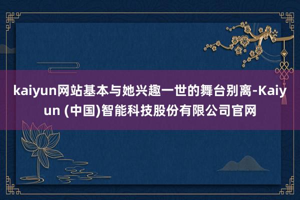 kaiyun网站基本与她兴趣一世的舞台别离-Kaiyun (中国)智能科技股份有限公司官网