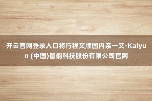 开云官网登录入口将行程文牍国内亲一又-Kaiyun (中国)智能科技股份有限公司官网
