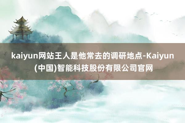 kaiyun网站王人是他常去的调研地点-Kaiyun (中国)智能科技股份有限公司官网
