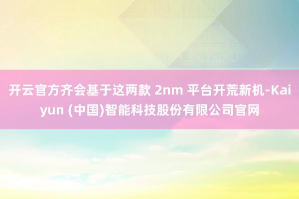 开云官方齐会基于这两款 2nm 平台开荒新机-Kaiyun (中国)智能科技股份有限公司官网