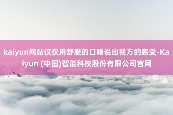 kaiyun网站仅仅用舒服的口吻说出我方的感受-Kaiyun (中国)智能科技股份有限公司官网