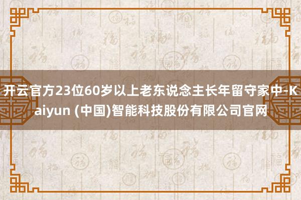 开云官方23位60岁以上老东说念主长年留守家中-Kaiyun (中国)智能科技股份有限公司官网