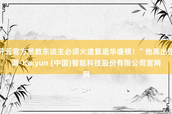 开云官方悉数东谈主必须火速复返华盛顿！”他高出强调-Kaiyun (中国)智能科技股份有限公司官网