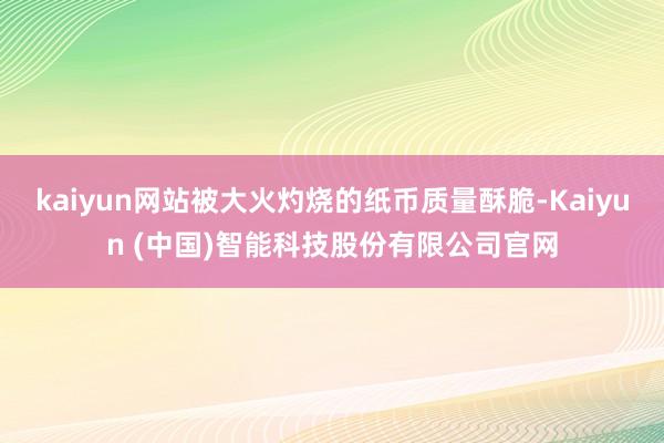 kaiyun网站被大火灼烧的纸币质量酥脆-Kaiyun (中国)智能科技股份有限公司官网