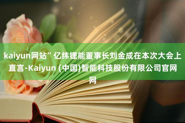 kaiyun网站”亿纬锂能董事长刘金成在本次大会上直言-Kaiyun (中国)智能科技股份有限公司官网