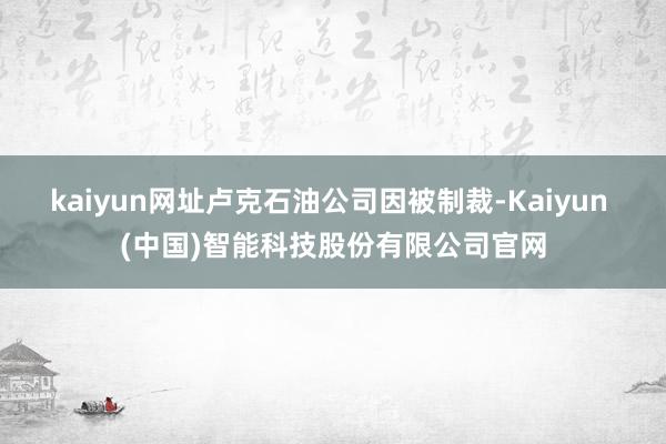 kaiyun网址卢克石油公司因被制裁-Kaiyun (中国)智能科技股份有限公司官网