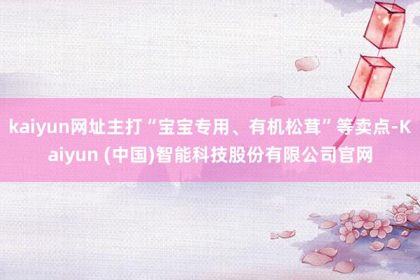kaiyun网址主打“宝宝专用、有机松茸”等卖点-Kaiyun (中国)智能科技股份有限公司官网