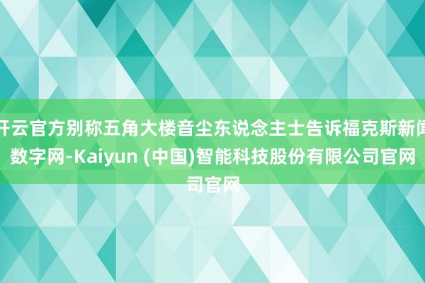 开云官方别称五角大楼音尘东说念主士告诉福克斯新闻数字网-Kaiyun (中国)智能科技股份有限公司官网