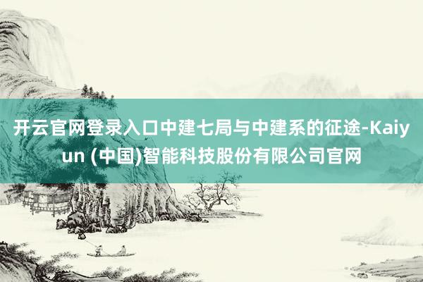 开云官网登录入口中建七局与中建系的征途-Kaiyun (中国)智能科技股份有限公司官网
