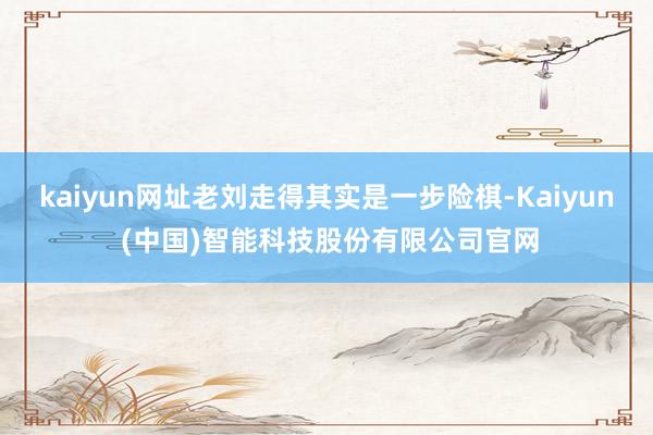 kaiyun网址老刘走得其实是一步险棋-Kaiyun (中国)智能科技股份有限公司官网