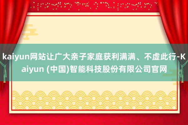 kaiyun网站让广大亲子家庭获利满满、不虚此行-Kaiyun (中国)智能科技股份有限公司官网