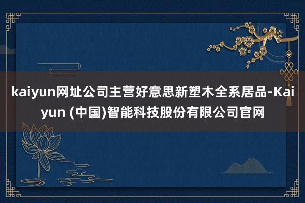 kaiyun网址公司主营好意思新塑木全系居品-Kaiyun (中国)智能科技股份有限公司官网