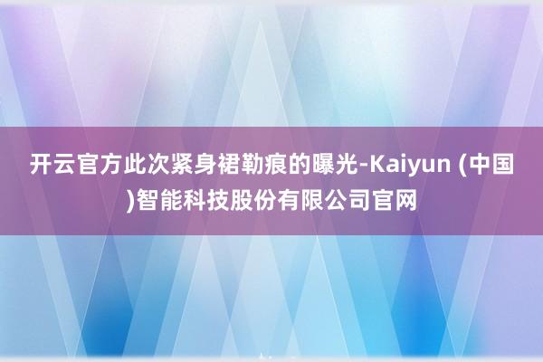 开云官方此次紧身裙勒痕的曝光-Kaiyun (中国)智能科技股份有限公司官网