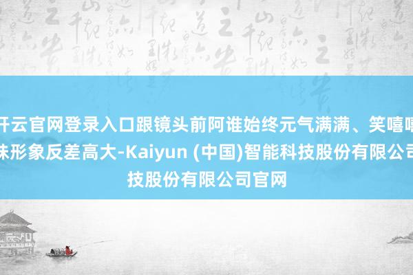 开云官网登录入口跟镜头前阿谁始终元气满满、笑嘻嘻的甜妹形象反差高大-Kaiyun (中国)智能科技股份有限公司官网