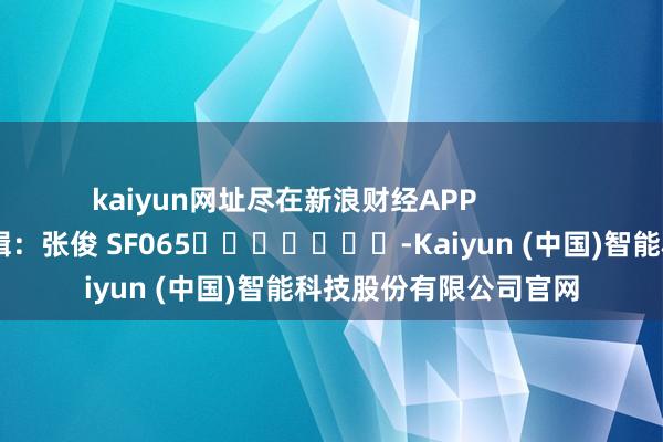 kaiyun网址尽在新浪财经APP            						拖累剪辑：张俊 SF065							-Kaiyun (中国)智能科技股份有限公司官网