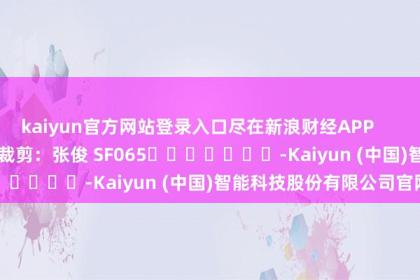 kaiyun官方网站登录入口尽在新浪财经APP            						职守裁剪：张俊 SF065							-Kaiyun (中国)智能科技股份有限公司官网