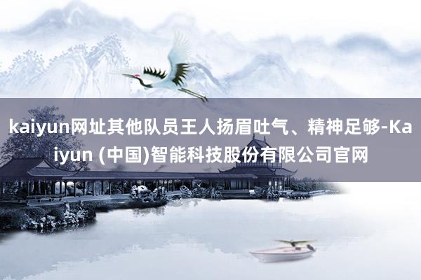 kaiyun网址其他队员王人扬眉吐气、精神足够-Kaiyun (中国)智能科技股份有限公司官网