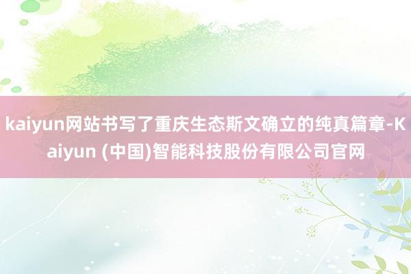 kaiyun网站书写了重庆生态斯文确立的纯真篇章-Kaiyun (中国)智能科技股份有限公司官网