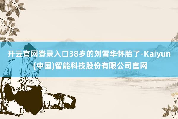 开云官网登录入口38岁的刘雪华怀胎了-Kaiyun (中国)智能科技股份有限公司官网