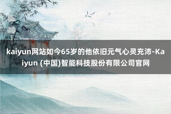 kaiyun网站如今65岁的他依旧元气心灵充沛-Kaiyun (中国)智能科技股份有限公司官网