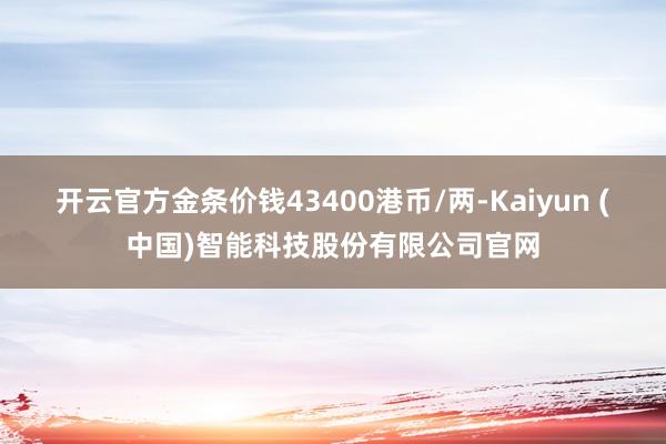 开云官方金条价钱43400港币/两-Kaiyun (中国)智能科技股份有限公司官网