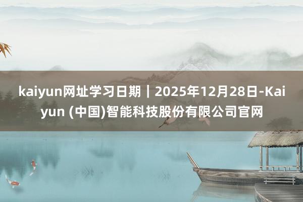 kaiyun网址学习日期|2025年12月28日-Kaiyun (中国)智能科技股份有限公司官网