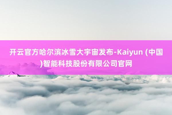 开云官方哈尔滨冰雪大宇宙发布-Kaiyun (中国)智能科技股份有限公司官网