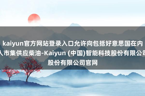 kaiyun官方网站登录入口允许向包括好意思国在内的各人市集供应柴油-Kaiyun (中国)智能科技股份有限公司官网
