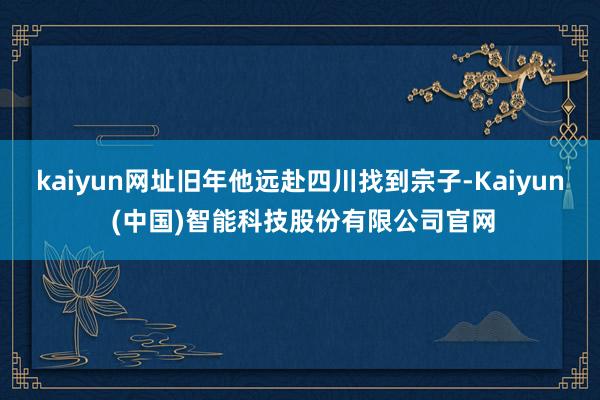 kaiyun网址旧年他远赴四川找到宗子-Kaiyun (中国)智能科技股份有限公司官网