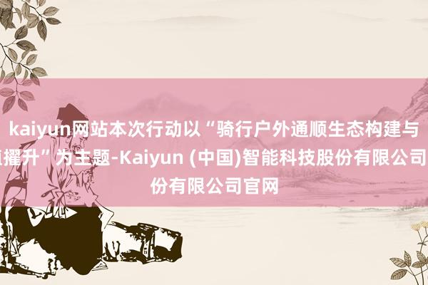 kaiyun网站本次行动以“骑行户外通顺生态构建与价值擢升”为主题-Kaiyun (中国)智能科技股份有限公司官网