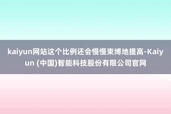 kaiyun网站这个比例还会慢慢束缚地提高-Kaiyun (中国)智能科技股份有限公司官网