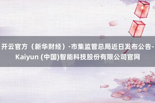 开云官方（新华财经）　　·市集监管总局近日发布公告-Kaiyun (中国)智能科技股份有限公司官网