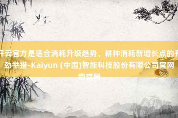 开云官方是适合消耗升级趋势、耕种消耗新增长点的有劲举措-Kaiyun (中国)智能科技股份有限公司官网