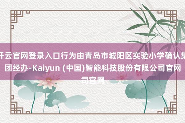 开云官网登录入口行为由青岛市城阳区实验小学确认集团经办-Kaiyun (中国)智能科技股份有限公司官网